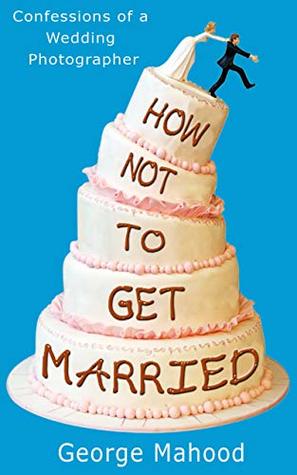 Full Download How Not to Get Married: Confessions of a Wedding Photographer - George Mahood | PDF