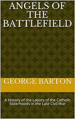 Download ANGELS OF THE BATTLEFIELD: A History of the Labors of the Catholic Sisterhoods in the Late Civil War - George Barton | PDF