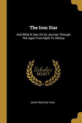 Read The Iron Star: And What It Saw On Its Journey Through The Ages From Myth To History - John Preston True | ePub